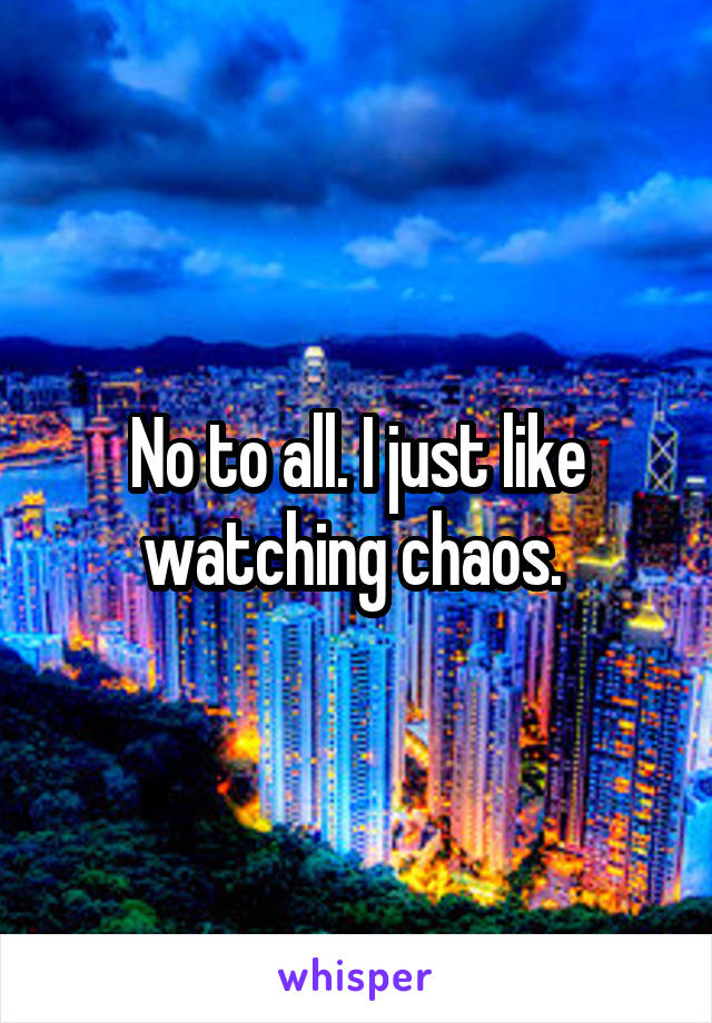 No to all. I just like watching chaos. 