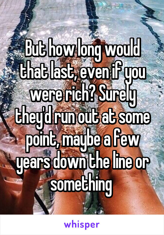 But how long would that last, even if you were rich? Surely they'd run out at some point, maybe a few years down the line or something 