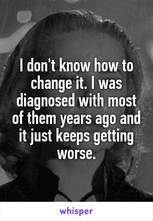 I don't know how to change it. I was diagnosed with most of them years ago and it just keeps getting worse.