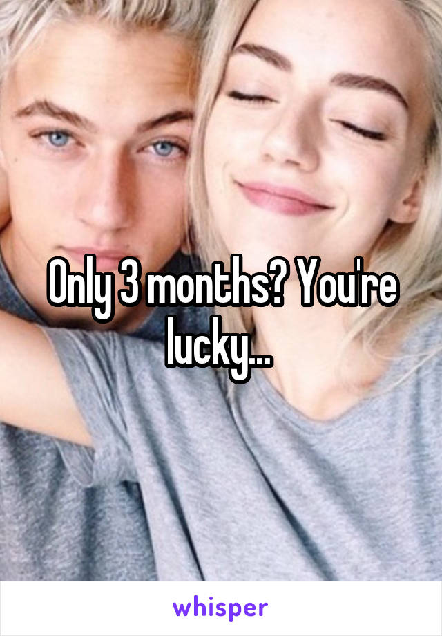 Only 3 months? You're lucky... 