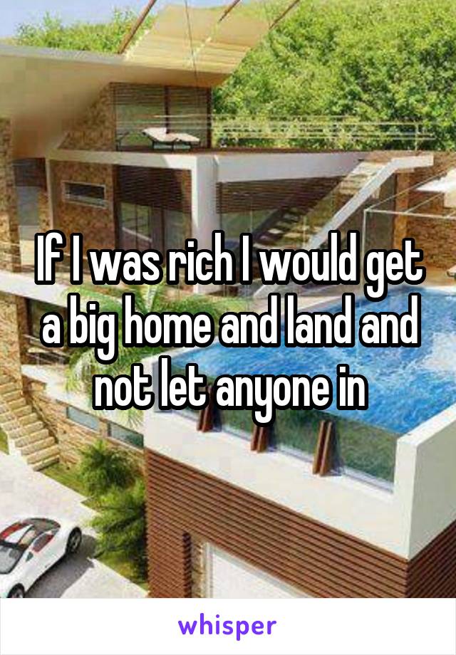 If I was rich I would get a big home and land and not let anyone in