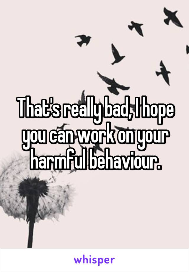 That's really bad, I hope you can work on your harmful behaviour.