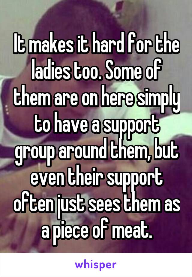 It makes it hard for the ladies too. Some of them are on here simply to have a support group around them, but even their support often just sees them as a piece of meat.