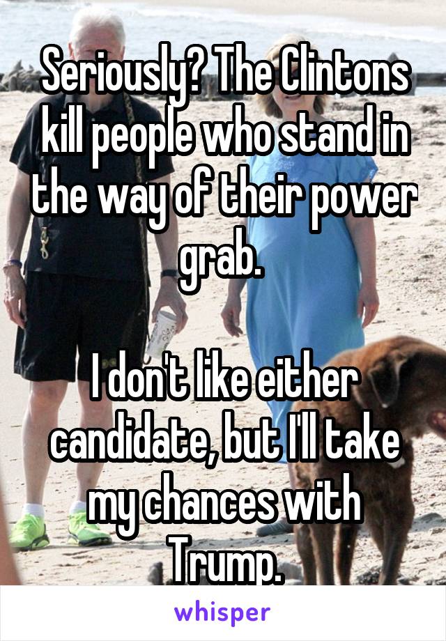 Seriously? The Clintons kill people who stand in the way of their power grab. 

I don't like either candidate, but I'll take my chances with Trump.