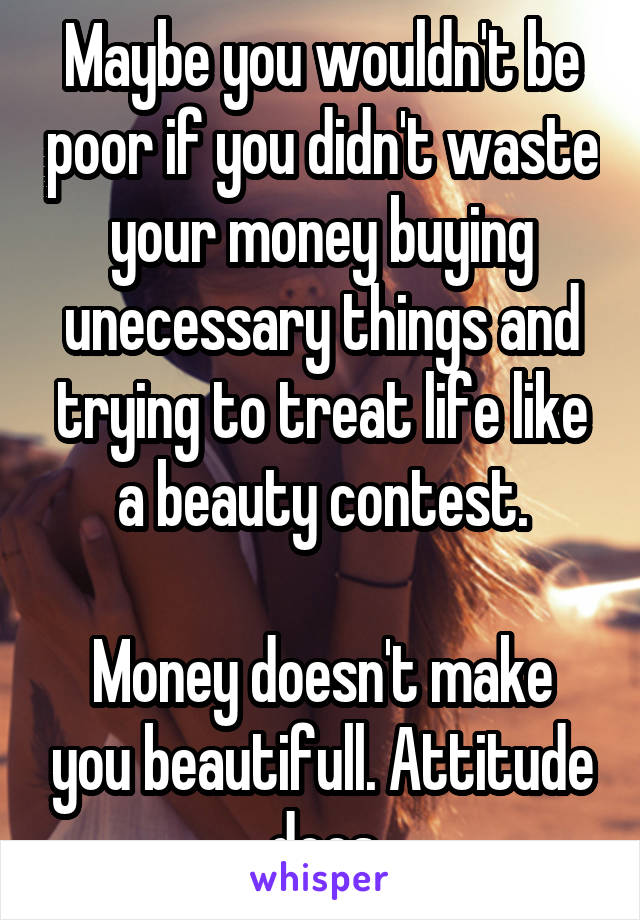 Maybe you wouldn't be poor if you didn't waste your money buying unecessary things and trying to treat life like a beauty contest.

Money doesn't make you beautifull. Attitude does