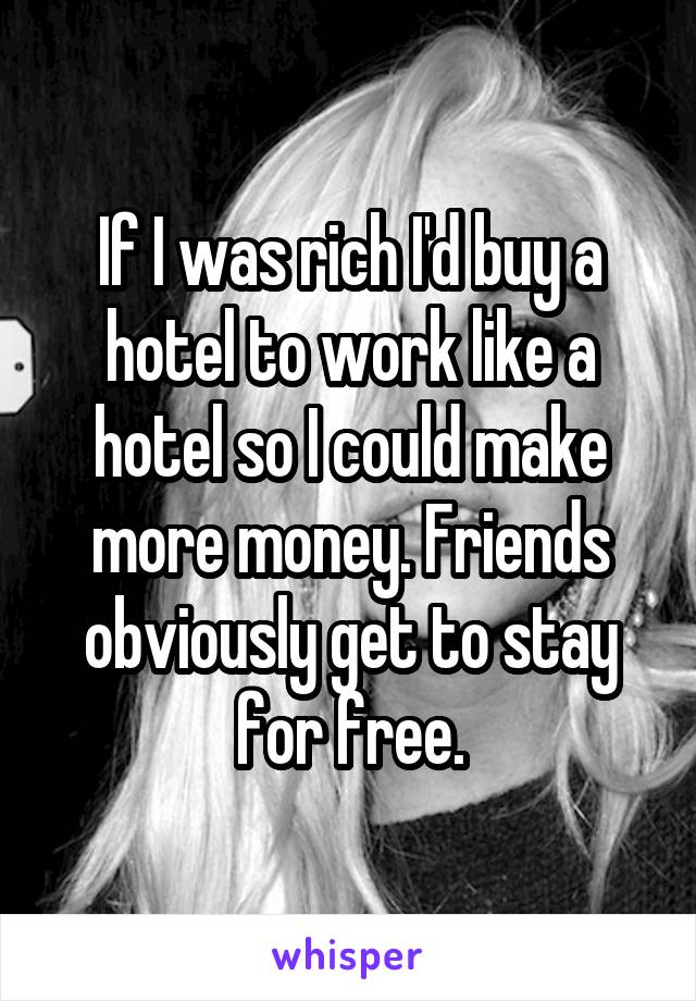 If I was rich I'd buy a hotel to work like a hotel so I could make more money. Friends obviously get to stay for free.