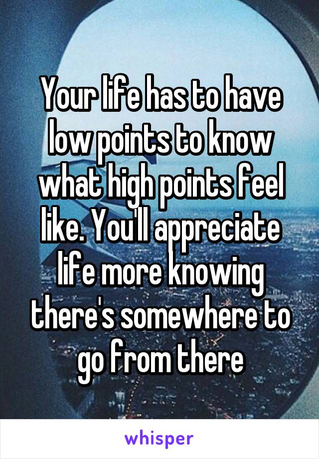 Your life has to have low points to know what high points feel like. You'll appreciate life more knowing there's somewhere to go from there