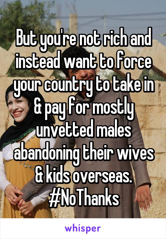 But you're not rich and instead want to force your country to take in & pay for mostly unvetted males abandoning their wives & kids overseas. #NoThanks