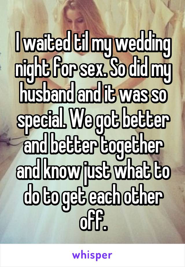 I waited til my wedding night for sex. So did my husband and it was so special. We got better and better together and know just what to do to get each other off.