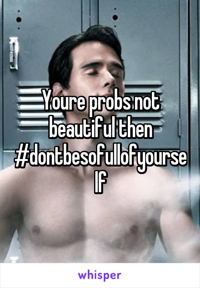 Youre probs not beautiful then #dontbesofullofyourself