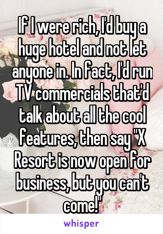 If I were rich, I'd buy a huge hotel and not let anyone in. In fact, I'd run TV commercials that'd talk about all the cool features, then say "X Resort is now open for business, but you can't come!"