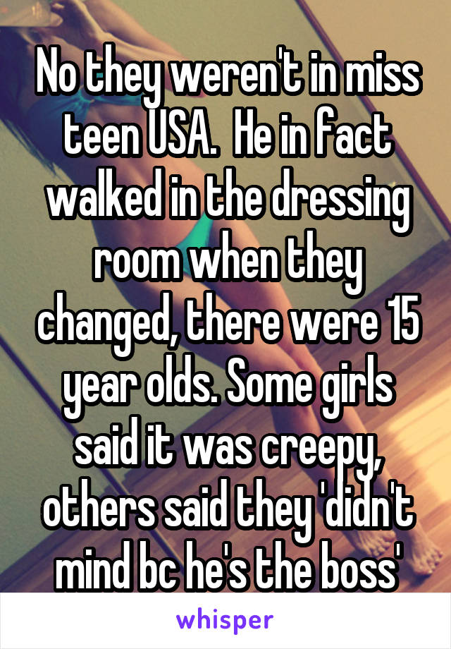 No they weren't in miss teen USA.  He in fact walked in the dressing room when they changed, there were 15 year olds. Some girls said it was creepy, others said they 'didn't mind bc he's the boss'