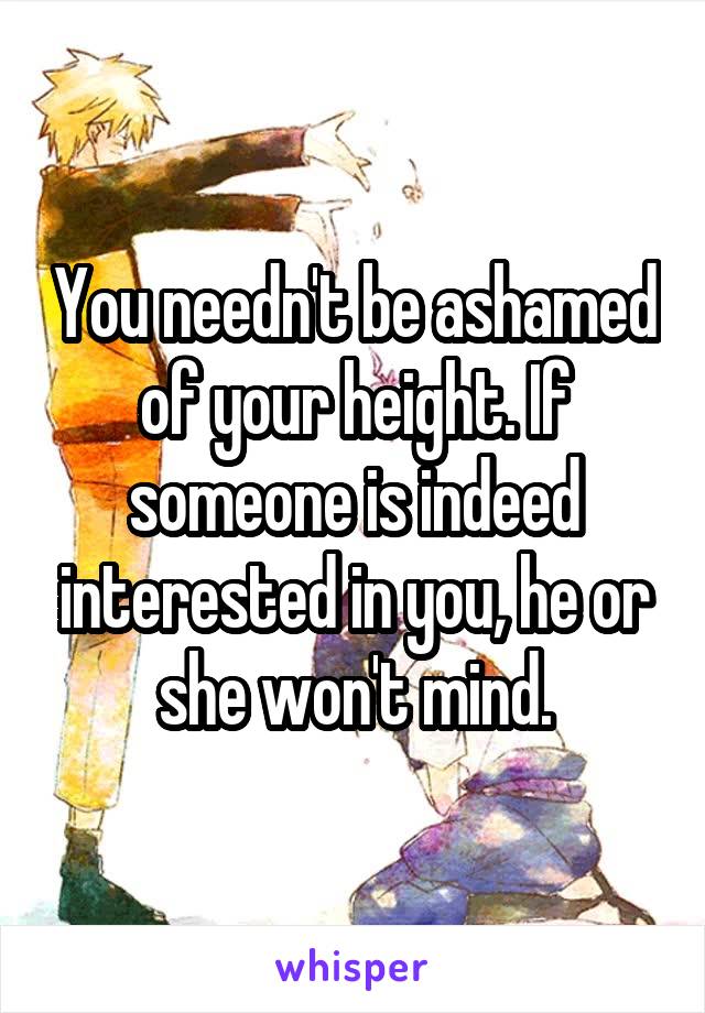 You needn't be ashamed of your height. If someone is indeed interested in you, he or she won't mind.