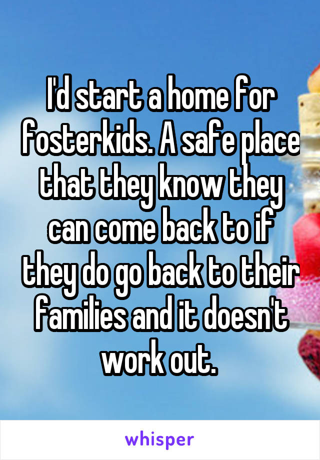 I'd start a home for fosterkids. A safe place that they know they can come back to if they do go back to their families and it doesn't work out. 