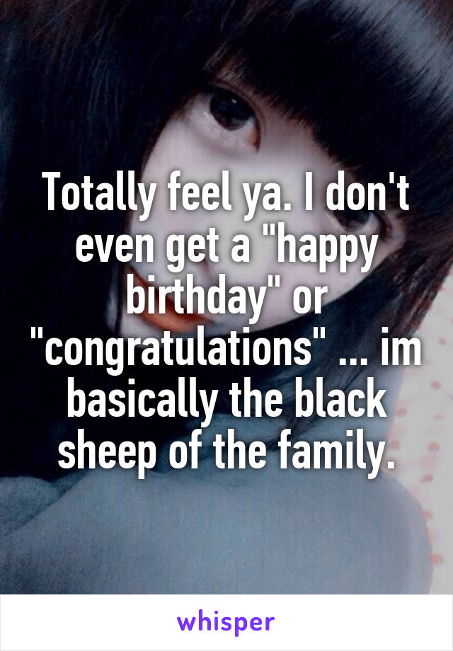 Totally feel ya. I don't even get a "happy birthday" or "congratulations" ... im basically the black sheep of the family.