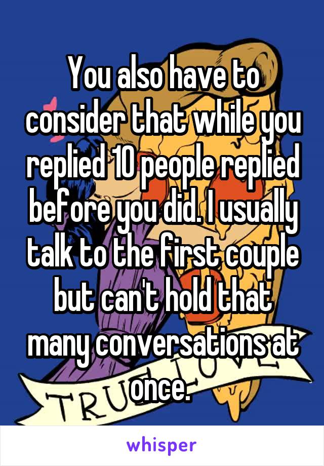 You also have to consider that while you replied 10 people replied before you did. I usually talk to the first couple but can't hold that many conversations at once. 
