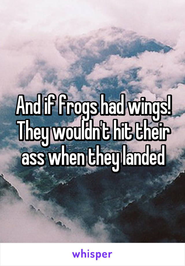 And if frogs had wings! They wouldn't hit their ass when they landed