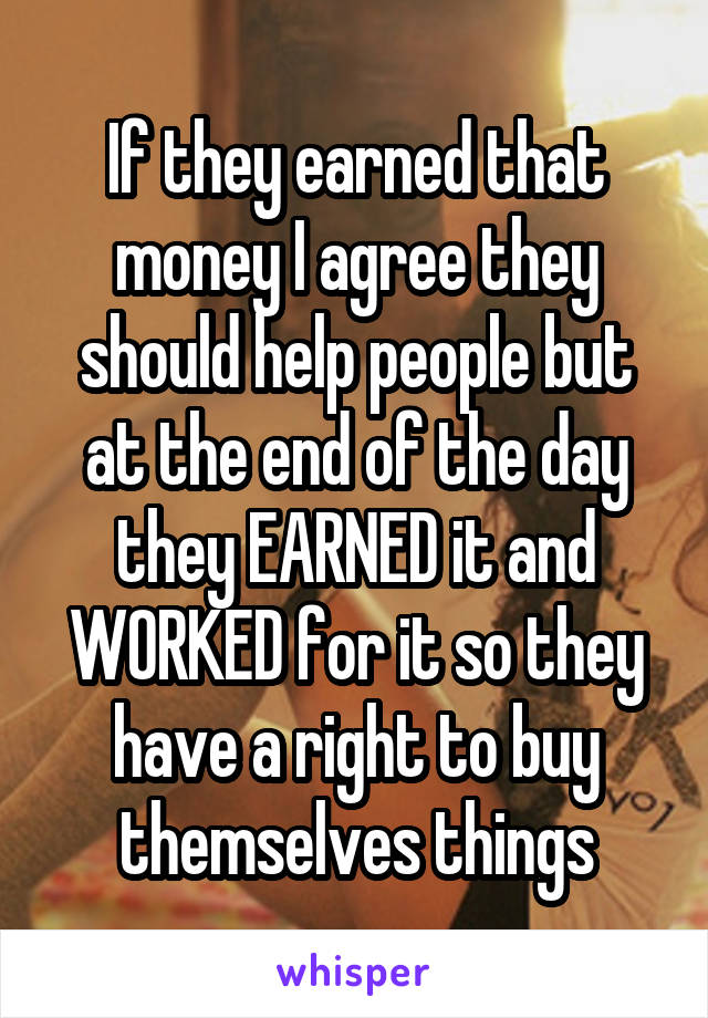 If they earned that money I agree they should help people but at the end of the day they EARNED it and WORKED for it so they have a right to buy themselves things