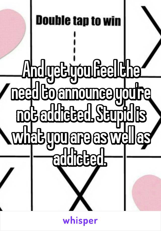 And yet you feel the need to announce you're not addicted. Stupid is what you are as well as addicted. 