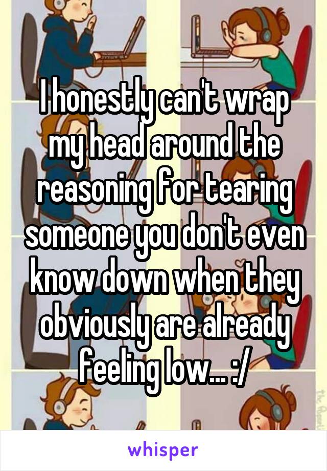 I honestly can't wrap my head around the reasoning for tearing someone you don't even know down when they obviously are already feeling low... :/