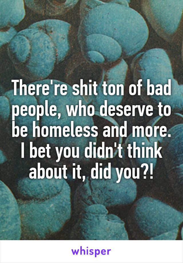 There're shit ton of bad people, who deserve to be homeless and more. I bet you didn't think about it, did you?!