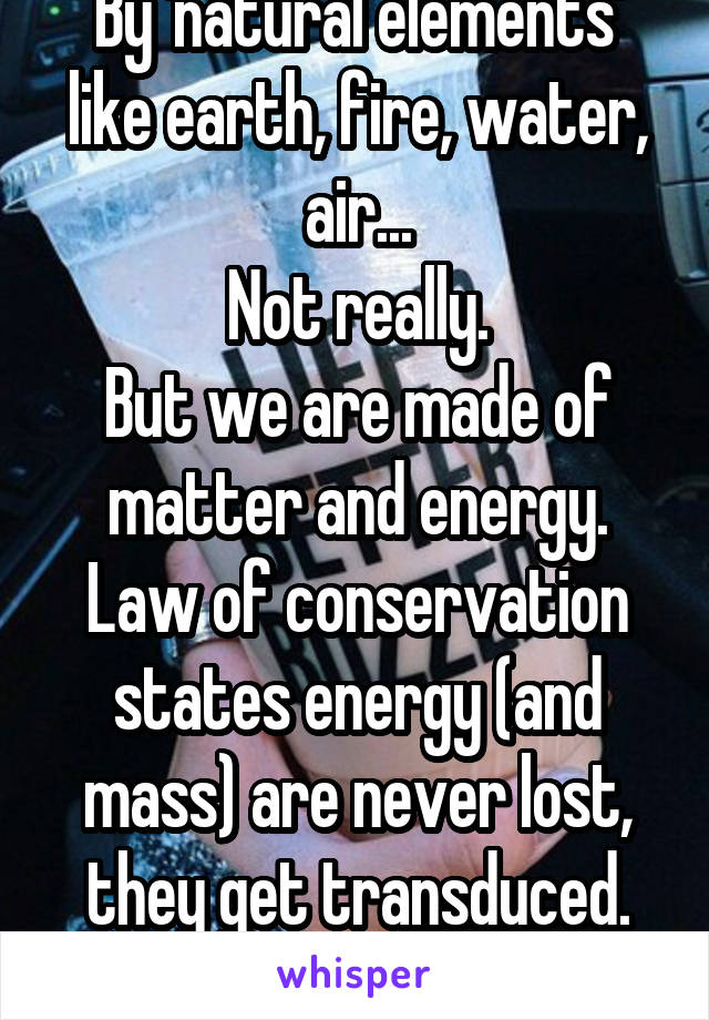 By 'natural elements' like earth, fire, water, air...
Not really.
But we are made of matter and energy.
Law of conservation states energy (and mass) are never lost, they get transduced.
So do we