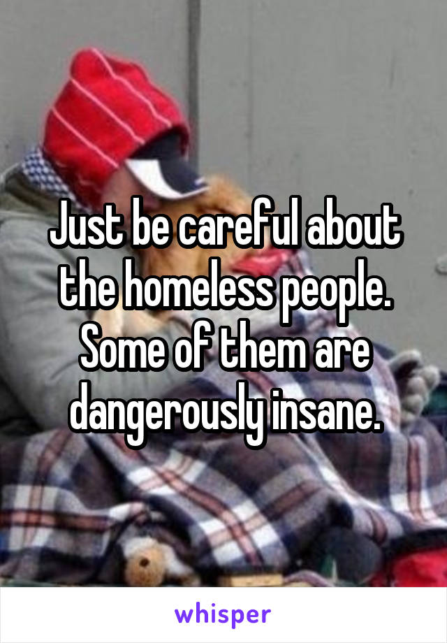 Just be careful about the homeless people. Some of them are dangerously insane.