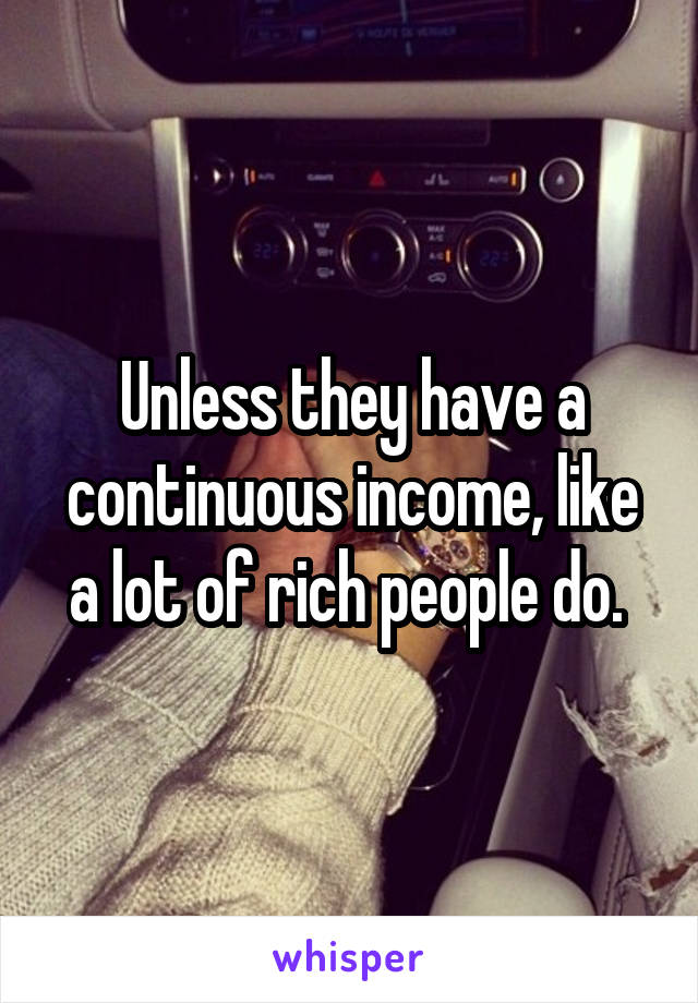 Unless they have a continuous income, like a lot of rich people do. 