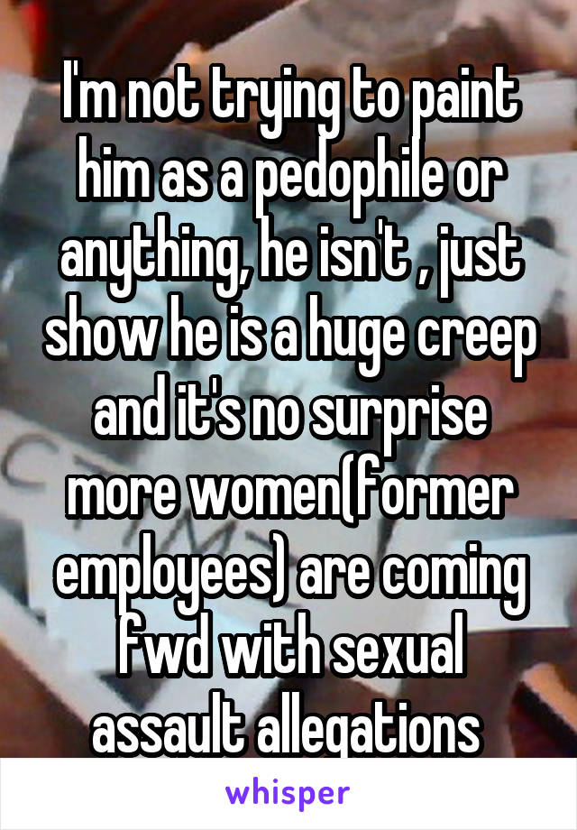 I'm not trying to paint him as a pedophile or anything, he isn't , just show he is a huge creep and it's no surprise more women(former employees) are coming fwd with sexual assault allegations 