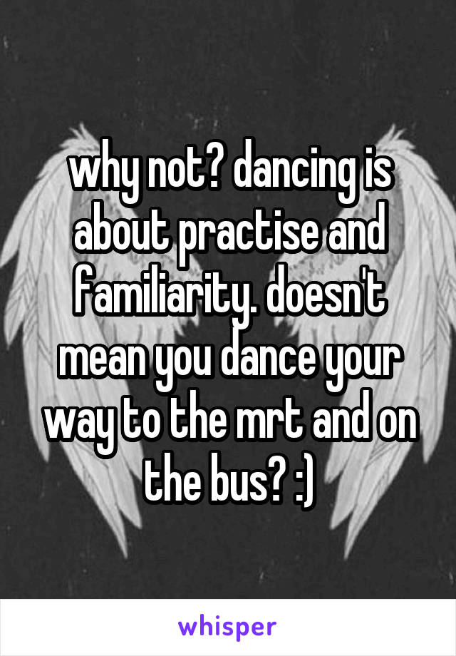 why not? dancing is about practise and familiarity. doesn't mean you dance your way to the mrt and on the bus? :)