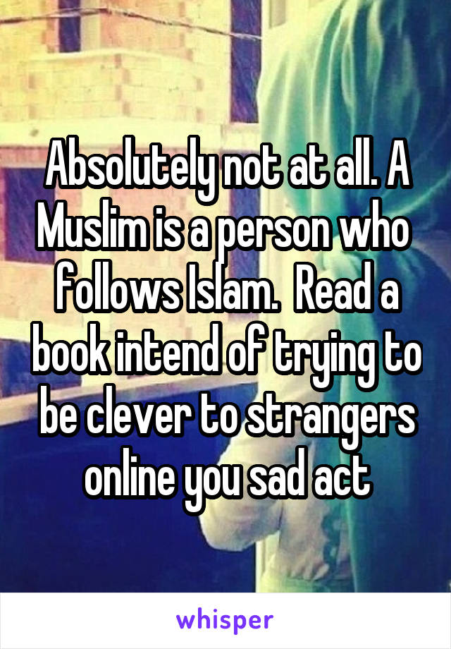 Absolutely not at all. A Muslim is a person who  follows Islam.  Read a book intend of trying to be clever to strangers online you sad act