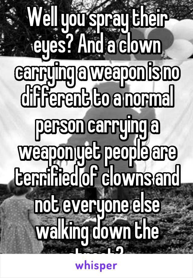 Well you spray their eyes? And a clown carrying a weapon is no different to a normal person carrying a weapon yet people are terrified of clowns and not everyone else walking down the street? 