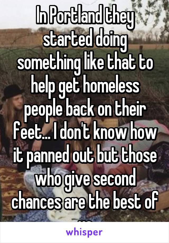 In Portland they started doing something like that to help get homeless people back on their feet... I don't know how it panned out but those who give second chances are the best of us