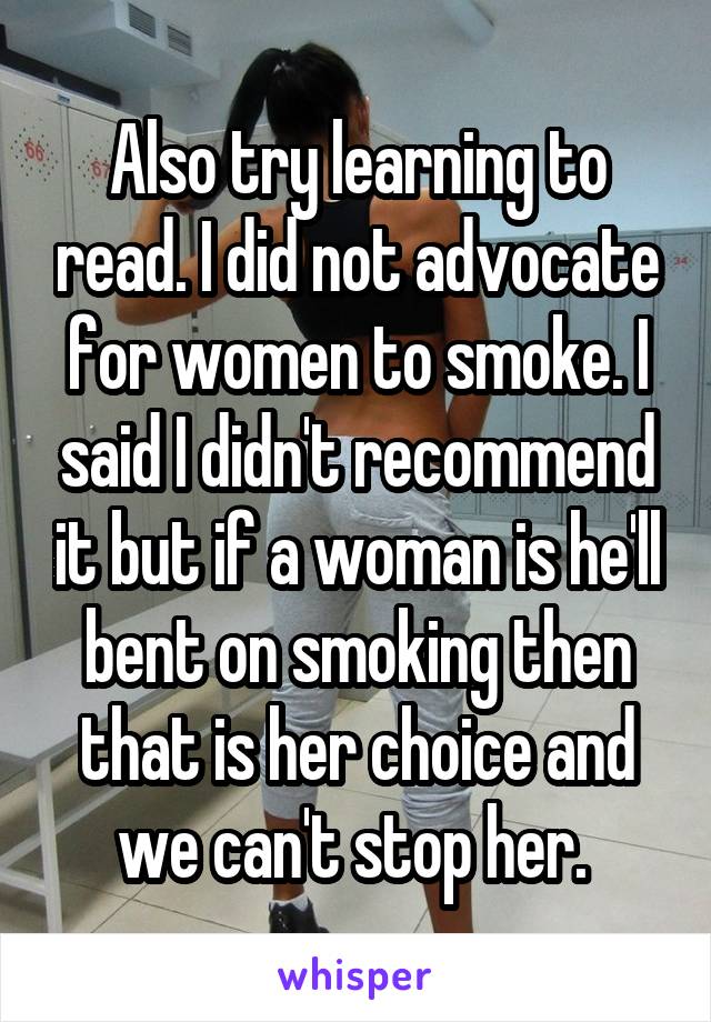 Also try learning to read. I did not advocate for women to smoke. I said I didn't recommend it but if a woman is he'll bent on smoking then that is her choice and we can't stop her. 