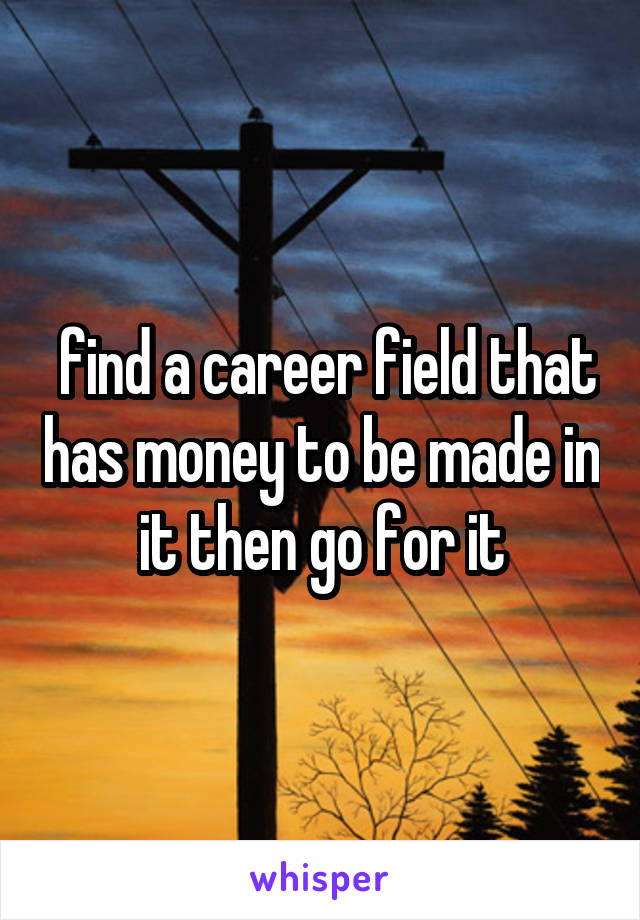 find a career field that has money to be made in it then go for it
