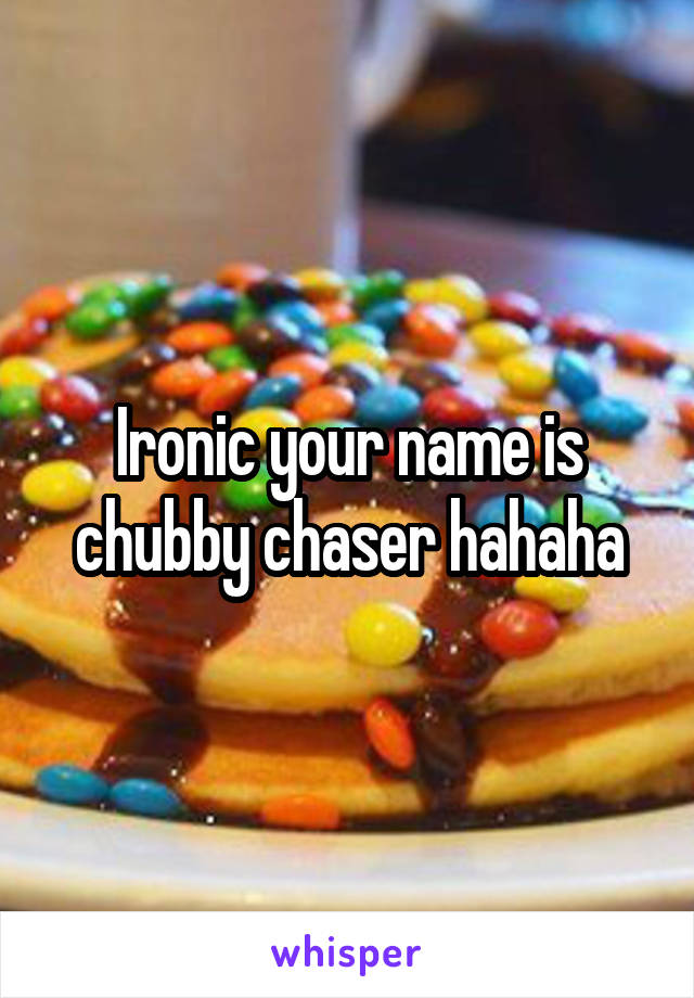 Ironic your name is chubby chaser hahaha