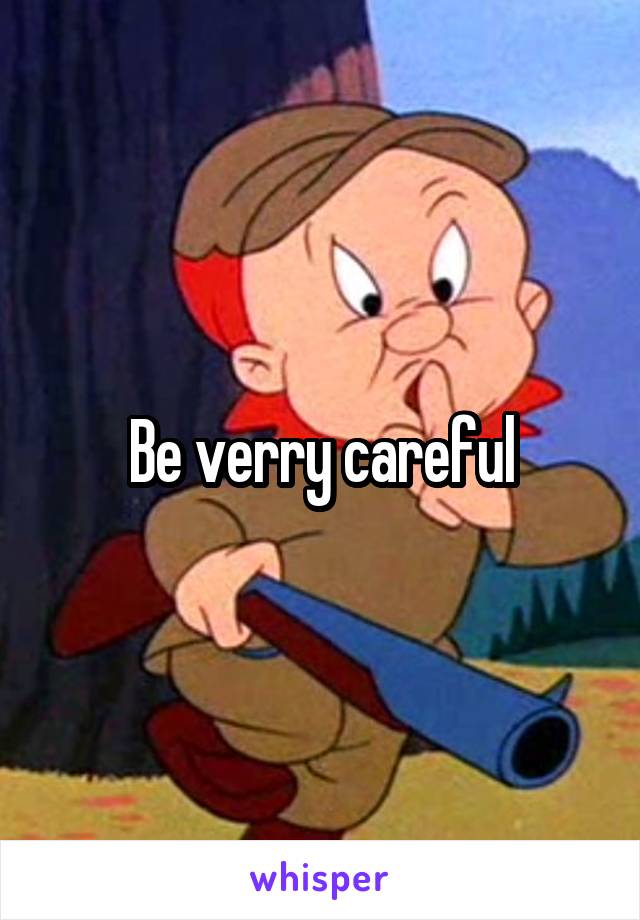 Be verry careful