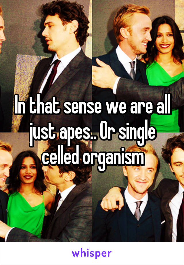 In that sense we are all just apes.. Or single celled organism