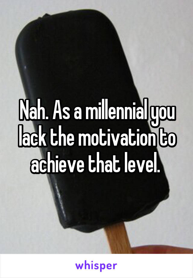 Nah. As a millennial you lack the motivation to achieve that level. 