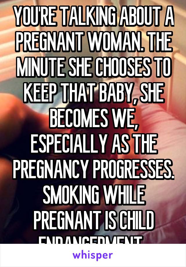 YOU'RE TALKING ABOUT A PREGNANT WOMAN. THE MINUTE SHE CHOOSES TO KEEP THAT BABY, SHE BECOMES WE, ESPECIALLY AS THE PREGNANCY PROGRESSES. SMOKING WHILE PREGNANT IS CHILD ENDANGERMENT, 