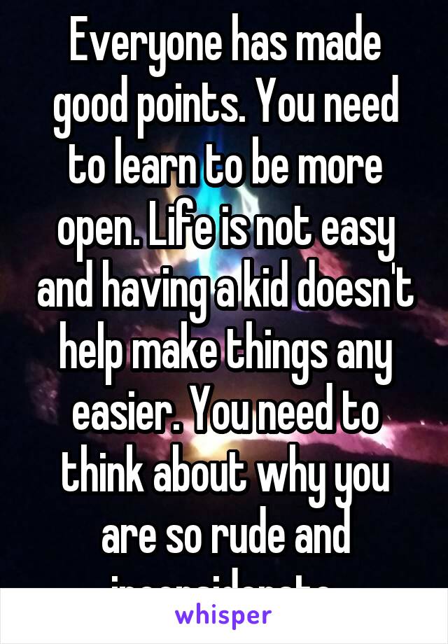 Everyone has made good points. You need to learn to be more open. Life is not easy and having a kid doesn't help make things any easier. You need to think about why you are so rude and inconsiderate.