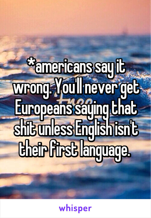 *americans say it wrong. You'll never get Europeans saying that shit unless English isn't their first language. 