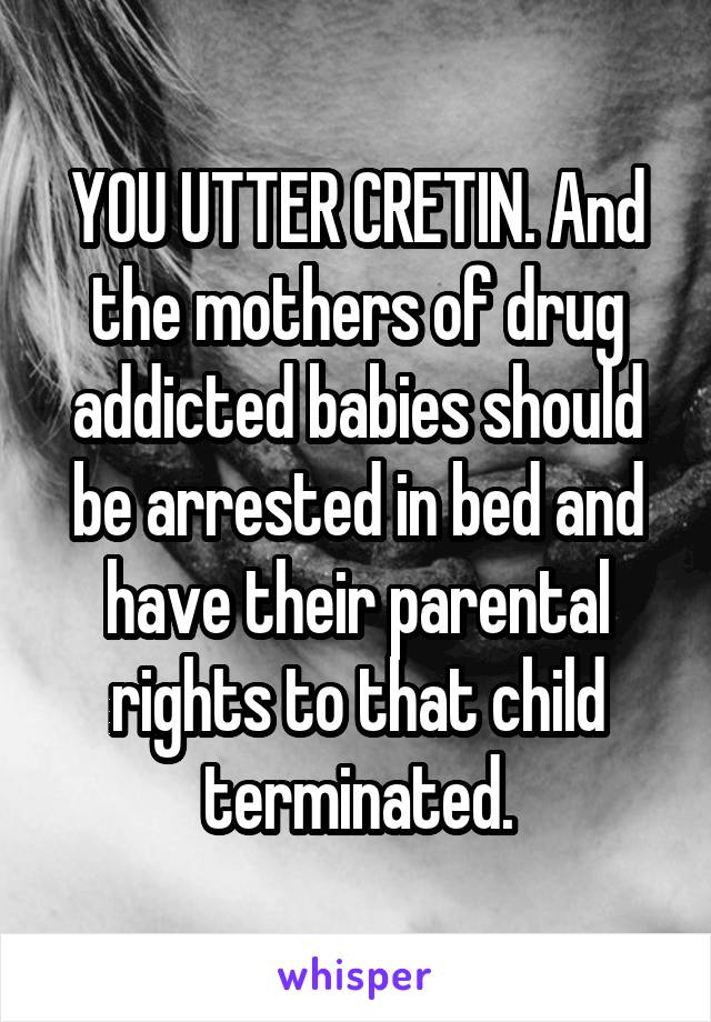 YOU UTTER CRETIN. And the mothers of drug addicted babies should be arrested in bed and have their parental rights to that child terminated.