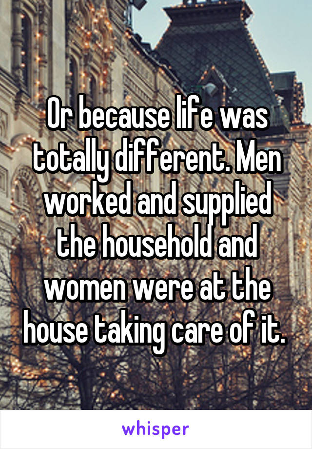 Or because life was totally different. Men worked and supplied the household and women were at the house taking care of it. 