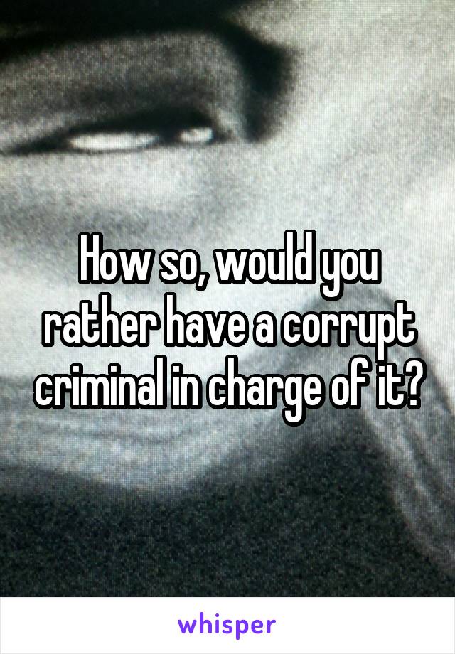 How so, would you rather have a corrupt criminal in charge of it?