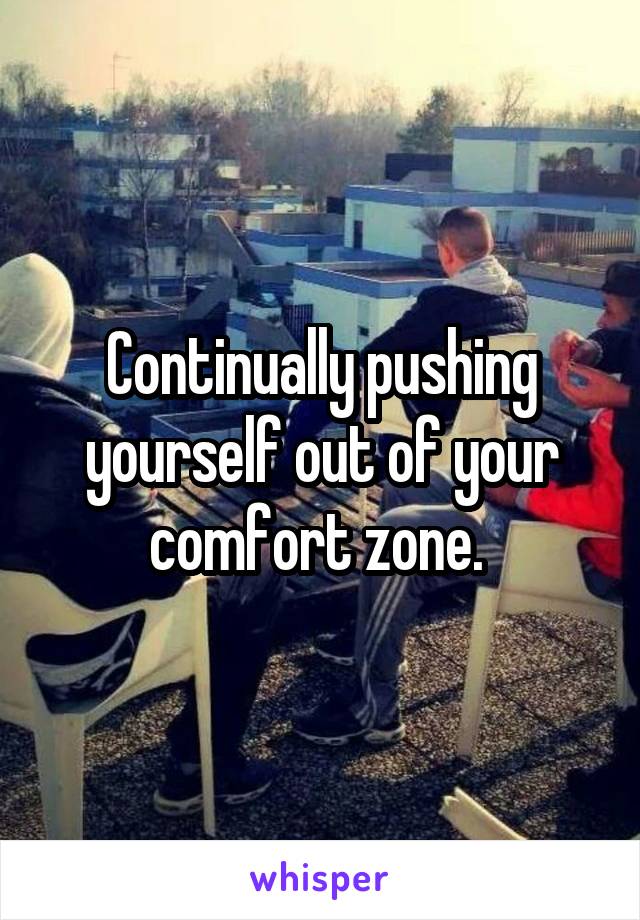 Continually pushing yourself out of your comfort zone. 