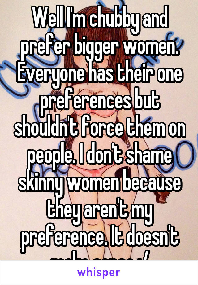 Well I'm chubby and prefer bigger women. Everyone has their one preferences but shouldn't force them on people. I don't shame skinny women because they aren't my preference. It doesn't make sense :/