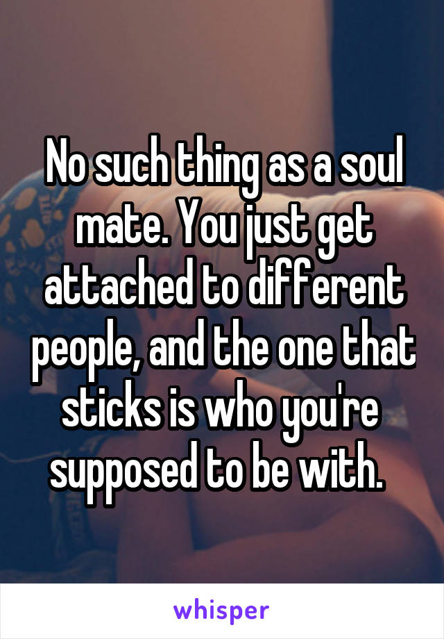 No such thing as a soul mate. You just get attached to different people, and the one that sticks is who you're  supposed to be with.  