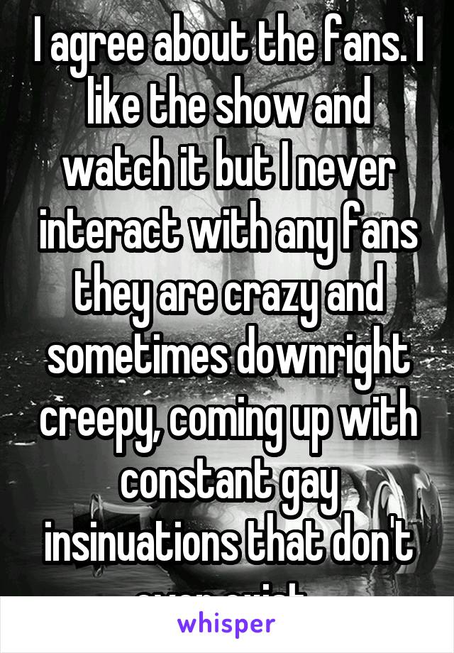 I agree about the fans. I like the show and watch it but I never interact with any fans they are crazy and sometimes downright creepy, coming up with constant gay insinuations that don't even exist. 