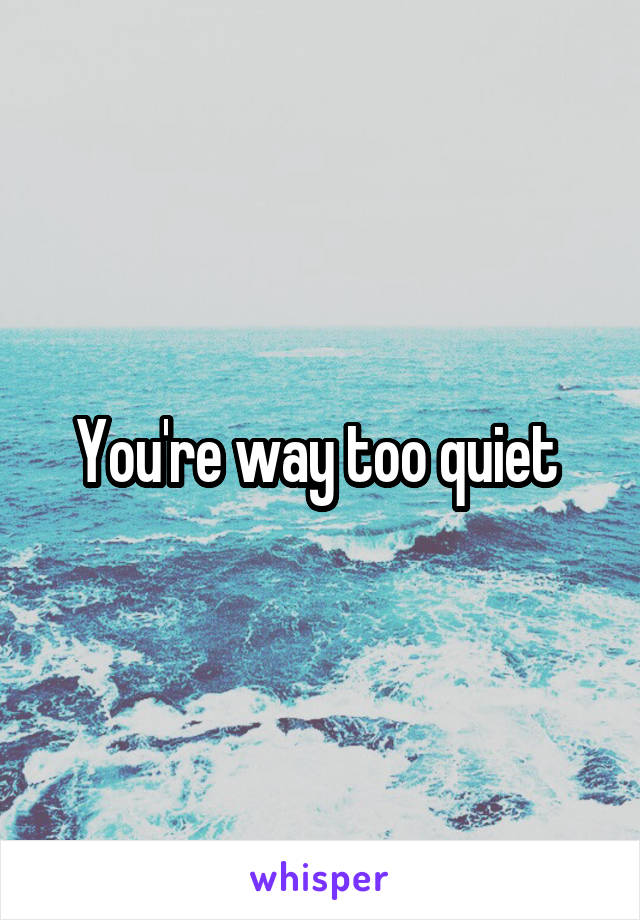 You're way too quiet 